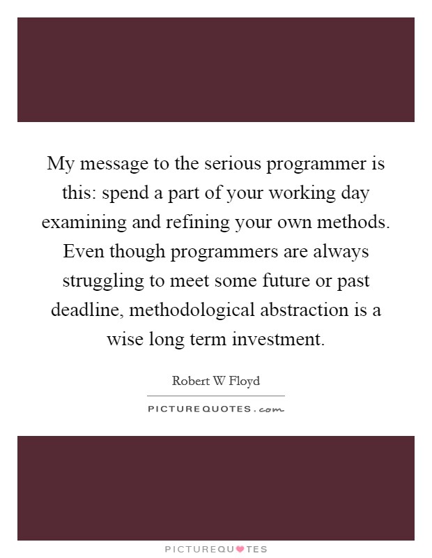 My message to the serious programmer is this: spend a part of your working day examining and refining your own methods. Even though programmers are always struggling to meet some future or past deadline, methodological abstraction is a wise long term investment Picture Quote #1