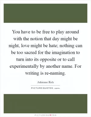 You have to be free to play around with the notion that day might be night, love might be hate; nothing can be too sacred for the imagination to turn into its opposite or to call experimentally by another name. For writing is re-naming Picture Quote #1
