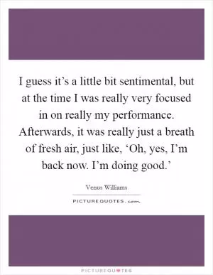 I guess it’s a little bit sentimental, but at the time I was really very focused in on really my performance. Afterwards, it was really just a breath of fresh air, just like, ‘Oh, yes, I’m back now. I’m doing good.’ Picture Quote #1