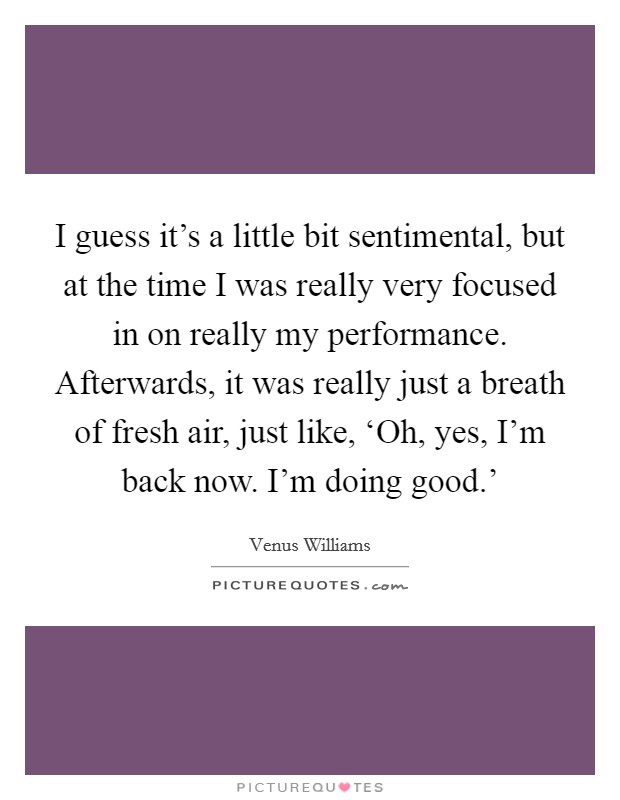 I guess it's a little bit sentimental, but at the time I was really very focused in on really my performance. Afterwards, it was really just a breath of fresh air, just like, ‘Oh, yes, I'm back now. I'm doing good.' Picture Quote #1