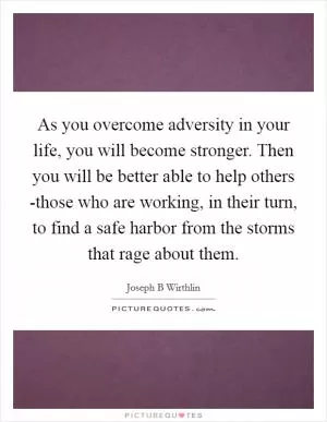 As you overcome adversity in your life, you will become stronger. Then you will be better able to help others -those who are working, in their turn, to find a safe harbor from the storms that rage about them Picture Quote #1