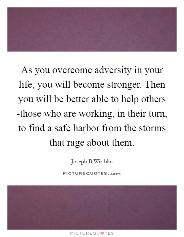 As you overcome adversity in your life, you will become stronger. Then you will be better able to help others -those who are working, in their turn, to find a safe harbor from the storms that rage about them Picture Quote #1