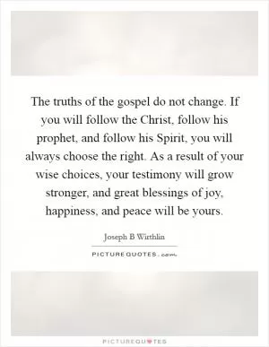 The truths of the gospel do not change. If you will follow the Christ, follow his prophet, and follow his Spirit, you will always choose the right. As a result of your wise choices, your testimony will grow stronger, and great blessings of joy, happiness, and peace will be yours Picture Quote #1