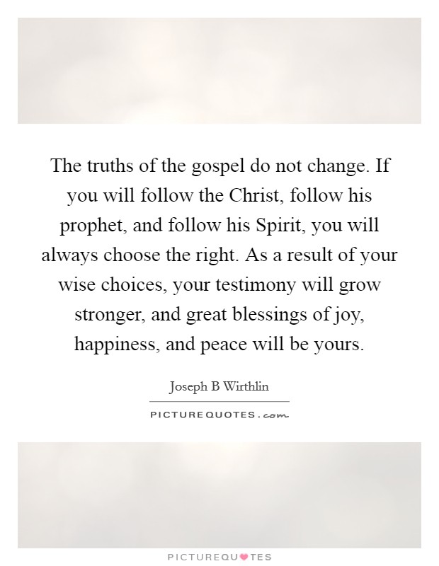 The truths of the gospel do not change. If you will follow the Christ, follow his prophet, and follow his Spirit, you will always choose the right. As a result of your wise choices, your testimony will grow stronger, and great blessings of joy, happiness, and peace will be yours Picture Quote #1