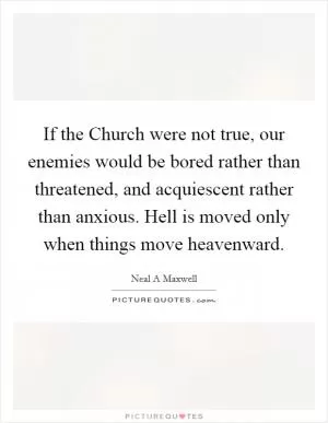 If the Church were not true, our enemies would be bored rather than threatened, and acquiescent rather than anxious. Hell is moved only when things move heavenward Picture Quote #1