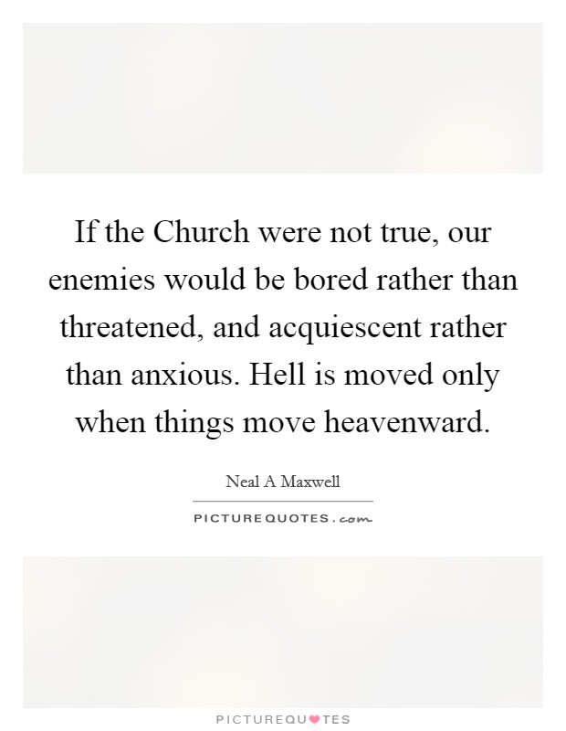 If the Church were not true, our enemies would be bored rather than threatened, and acquiescent rather than anxious. Hell is moved only when things move heavenward Picture Quote #1