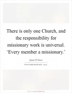 There is only one Church, and the responsibility for missionary work is universal. ‘Every member a missionary.’ Picture Quote #1