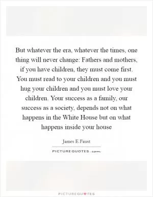 But whatever the era, whatever the times, one thing will never change: Fathers and mothers, if you have children, they must come first. You must read to your children and you must hug your children and you must love your children. Your success as a family, our success as a society, depends not on what happens in the White House but on what happens inside your house Picture Quote #1