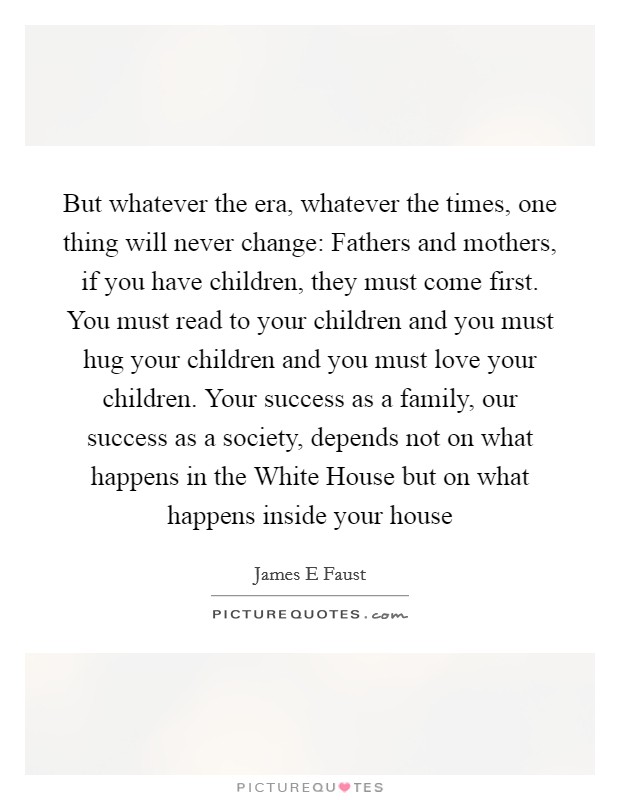 But whatever the era, whatever the times, one thing will never change: Fathers and mothers, if you have children, they must come first. You must read to your children and you must hug your children and you must love your children. Your success as a family, our success as a society, depends not on what happens in the White House but on what happens inside your house Picture Quote #1