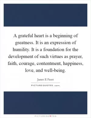 A grateful heart is a beginning of greatness. It is an expression of humility. It is a foundation for the development of such virtues as prayer, faith, courage, contentment, happiness, love, and well-being Picture Quote #1