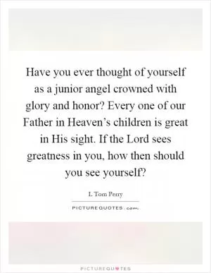 Have you ever thought of yourself as a junior angel crowned with glory and honor? Every one of our Father in Heaven’s children is great in His sight. If the Lord sees greatness in you, how then should you see yourself? Picture Quote #1