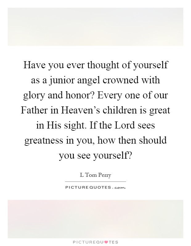 Have you ever thought of yourself as a junior angel crowned with glory and honor? Every one of our Father in Heaven's children is great in His sight. If the Lord sees greatness in you, how then should you see yourself? Picture Quote #1