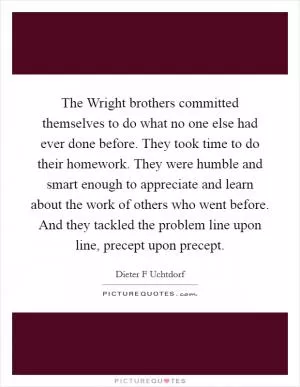 The Wright brothers committed themselves to do what no one else had ever done before. They took time to do their homework. They were humble and smart enough to appreciate and learn about the work of others who went before. And they tackled the problem line upon line, precept upon precept Picture Quote #1