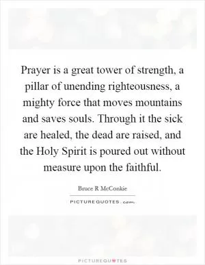 Prayer is a great tower of strength, a pillar of unending righteousness, a mighty force that moves mountains and saves souls. Through it the sick are healed, the dead are raised, and the Holy Spirit is poured out without measure upon the faithful Picture Quote #1