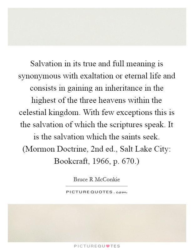 Salvation in its true and full meaning is synonymous with exaltation or eternal life and consists in gaining an inheritance in the highest of the three heavens within the celestial kingdom. With few exceptions this is the salvation of which the scriptures speak. It is the salvation which the saints seek. (Mormon Doctrine, 2nd ed., Salt Lake City: Bookcraft, 1966, p. 670.) Picture Quote #1