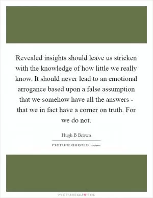 Revealed insights should leave us stricken with the knowledge of how little we really know. It should never lead to an emotional arrogance based upon a false assumption that we somehow have all the answers - that we in fact have a corner on truth. For we do not Picture Quote #1