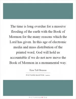 The time is long overdue for a massive flooding of the earth with the Book of Mormon for the many reasons which the Lord has given. In this age of electronic media and mass distribution of the printed word, God will hold us accountable if we do not now move the Book of Mormon in a monumental way Picture Quote #1