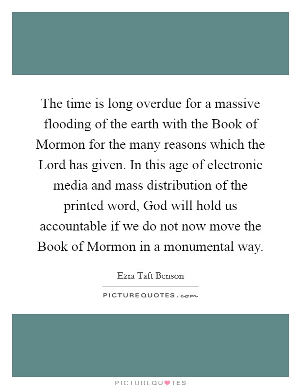 The time is long overdue for a massive flooding of the earth with the Book of Mormon for the many reasons which the Lord has given. In this age of electronic media and mass distribution of the printed word, God will hold us accountable if we do not now move the Book of Mormon in a monumental way Picture Quote #1