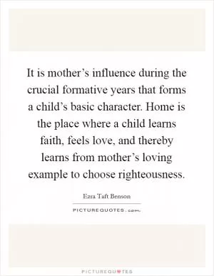 It is mother’s influence during the crucial formative years that forms a child’s basic character. Home is the place where a child learns faith, feels love, and thereby learns from mother’s loving example to choose righteousness Picture Quote #1
