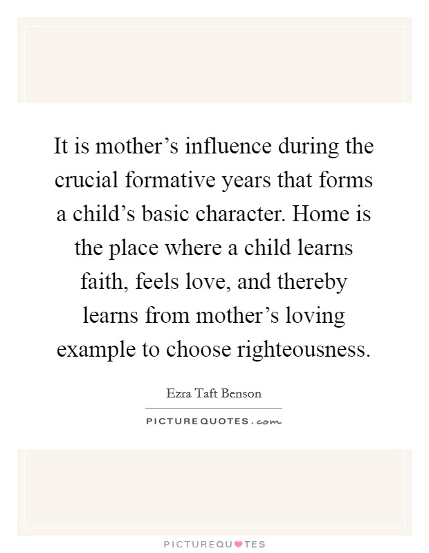 It is mother's influence during the crucial formative years that forms a child's basic character. Home is the place where a child learns faith, feels love, and thereby learns from mother's loving example to choose righteousness Picture Quote #1