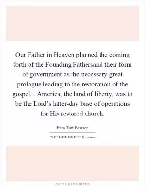 Our Father in Heaven planned the coming forth of the Founding Fathersand their form of government as the necessary great prologue leading to the restoration of the gospel... America, the land of liberty, was to be the Lord’s latter-day base of operations for His restored church Picture Quote #1