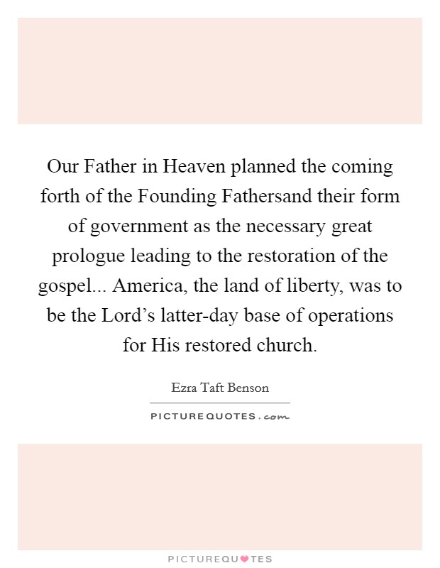 Our Father in Heaven planned the coming forth of the Founding Fathersand their form of government as the necessary great prologue leading to the restoration of the gospel... America, the land of liberty, was to be the Lord's latter-day base of operations for His restored church Picture Quote #1