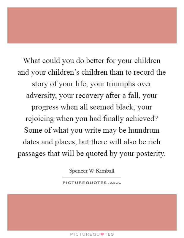 What could you do better for your children and your children's children than to record the story of your life, your triumphs over adversity, your recovery after a fall, your progress when all seemed black, your rejoicing when you had finally achieved? Some of what you write may be humdrum dates and places, but there will also be rich passages that will be quoted by your posterity Picture Quote #1