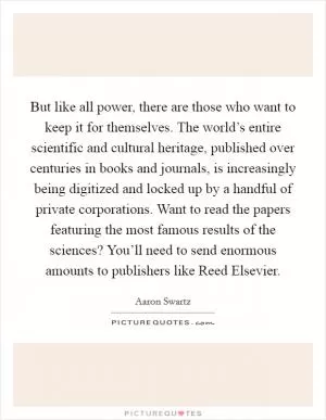 But like all power, there are those who want to keep it for themselves. The world’s entire scientific and cultural heritage, published over centuries in books and journals, is increasingly being digitized and locked up by a handful of private corporations. Want to read the papers featuring the most famous results of the sciences? You’ll need to send enormous amounts to publishers like Reed Elsevier Picture Quote #1