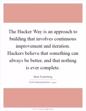 The Hacker Way is an approach to building that involves continuous improvement and iteration. Hackers believe that something can always be better, and that nothing is ever complete Picture Quote #1
