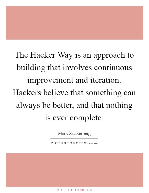 The Hacker Way is an approach to building that involves continuous improvement and iteration. Hackers believe that something can always be better, and that nothing is ever complete Picture Quote #1