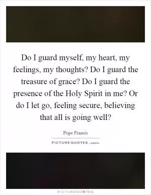 Do I guard myself, my heart, my feelings, my thoughts? Do I guard the treasure of grace? Do I guard the presence of the Holy Spirit in me? Or do I let go, feeling secure, believing that all is going well? Picture Quote #1