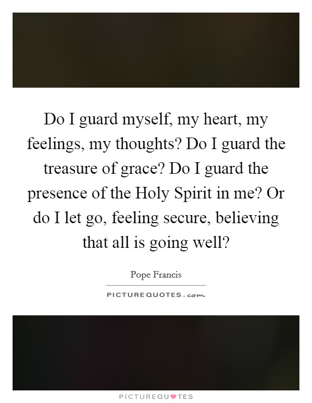 Do I guard myself, my heart, my feelings, my thoughts? Do I guard the treasure of grace? Do I guard the presence of the Holy Spirit in me? Or do I let go, feeling secure, believing that all is going well? Picture Quote #1