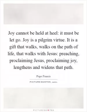 Joy cannot be held at heel: it must be let go. Joy is a pilgrim virtue. It is a gift that walks, walks on the path of life, that walks with Jesus: preaching, proclaiming Jesus, proclaiming joy, lengthens and widens that path Picture Quote #1