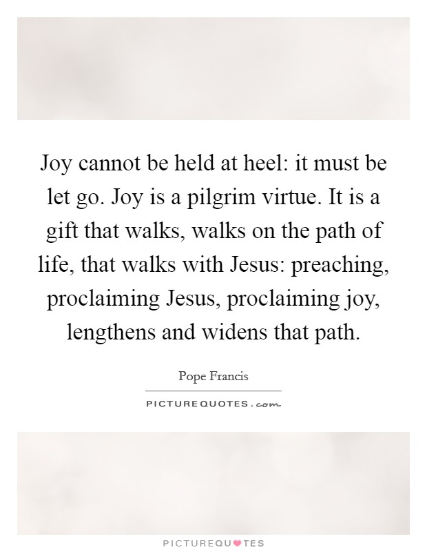 Joy cannot be held at heel: it must be let go. Joy is a pilgrim virtue. It is a gift that walks, walks on the path of life, that walks with Jesus: preaching, proclaiming Jesus, proclaiming joy, lengthens and widens that path Picture Quote #1