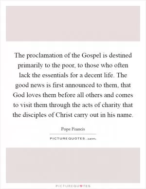 The proclamation of the Gospel is destined primarily to the poor, to those who often lack the essentials for a decent life. The good news is first announced to them, that God loves them before all others and comes to visit them through the acts of charity that the disciples of Christ carry out in his name Picture Quote #1