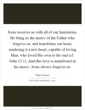 Jesus receives us with all of our limitations, He bring us the mercy of the Father who forgives us, and transforms our heart, rendering it a new heart, capable of loving Him, who loved His own to the end (cf. John 13:1). And this love is manifested in his mercy. Jesus always forgives us Picture Quote #1