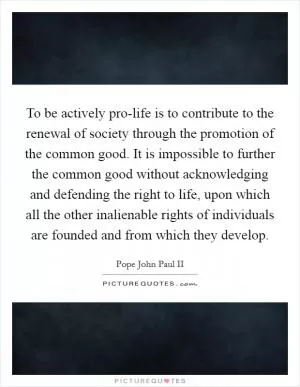 To be actively pro-life is to contribute to the renewal of society through the promotion of the common good. It is impossible to further the common good without acknowledging and defending the right to life, upon which all the other inalienable rights of individuals are founded and from which they develop Picture Quote #1