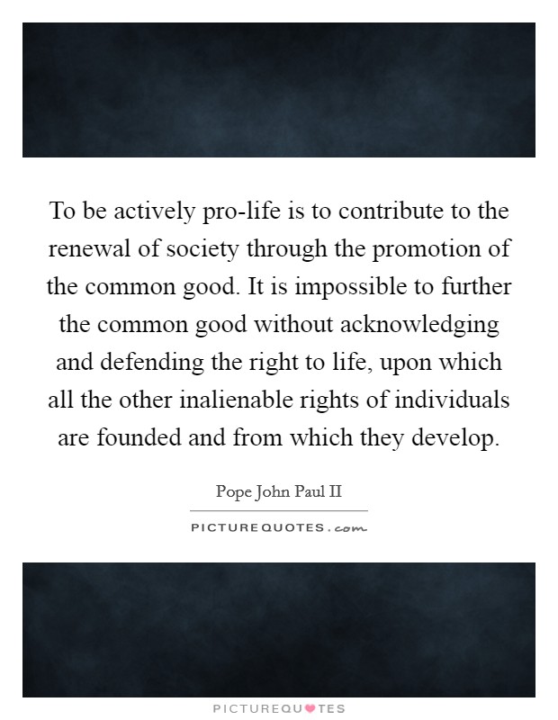 To be actively pro-life is to contribute to the renewal of society through the promotion of the common good. It is impossible to further the common good without acknowledging and defending the right to life, upon which all the other inalienable rights of individuals are founded and from which they develop Picture Quote #1
