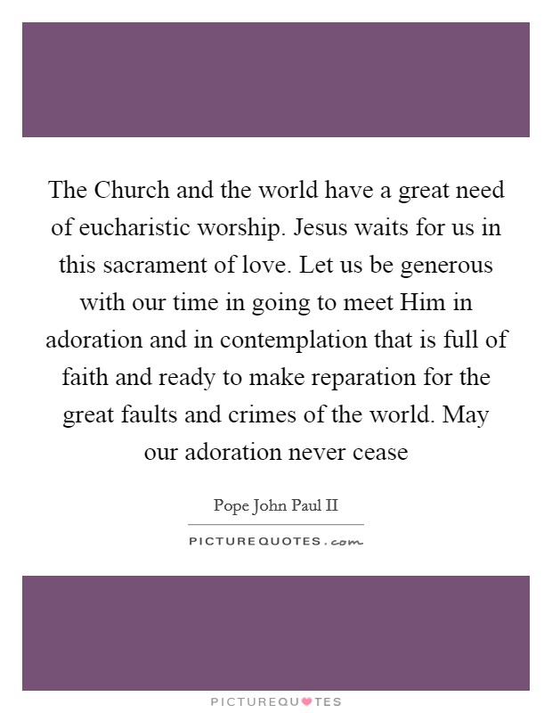 The Church and the world have a great need of eucharistic worship. Jesus waits for us in this sacrament of love. Let us be generous with our time in going to meet Him in adoration and in contemplation that is full of faith and ready to make reparation for the great faults and crimes of the world. May our adoration never cease Picture Quote #1