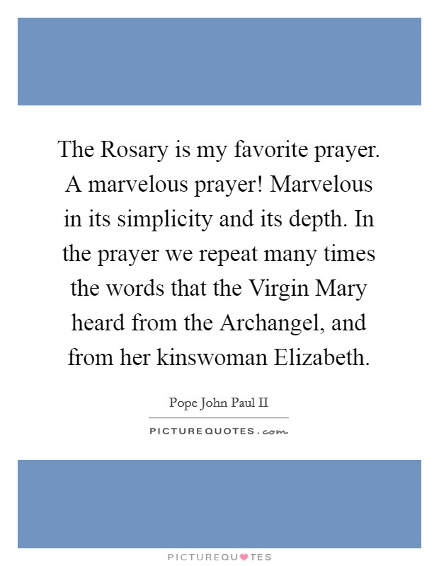 The Rosary is my favorite prayer. A marvelous prayer! Marvelous in its simplicity and its depth. In the prayer we repeat many times the words that the Virgin Mary heard from the Archangel, and from her kinswoman Elizabeth Picture Quote #1
