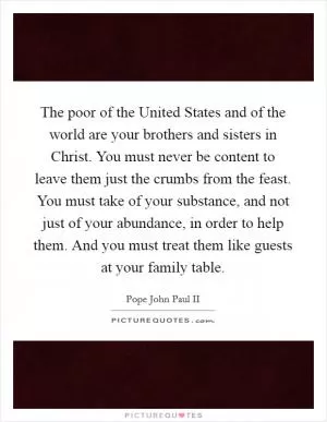 The poor of the United States and of the world are your brothers and sisters in Christ. You must never be content to leave them just the crumbs from the feast. You must take of your substance, and not just of your abundance, in order to help them. And you must treat them like guests at your family table Picture Quote #1