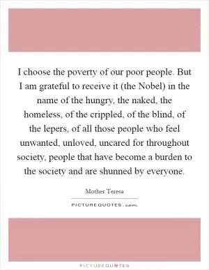 I choose the poverty of our poor people. But I am grateful to receive it (the Nobel) in the name of the hungry, the naked, the homeless, of the crippled, of the blind, of the lepers, of all those people who feel unwanted, unloved, uncared for throughout society, people that have become a burden to the society and are shunned by everyone Picture Quote #1
