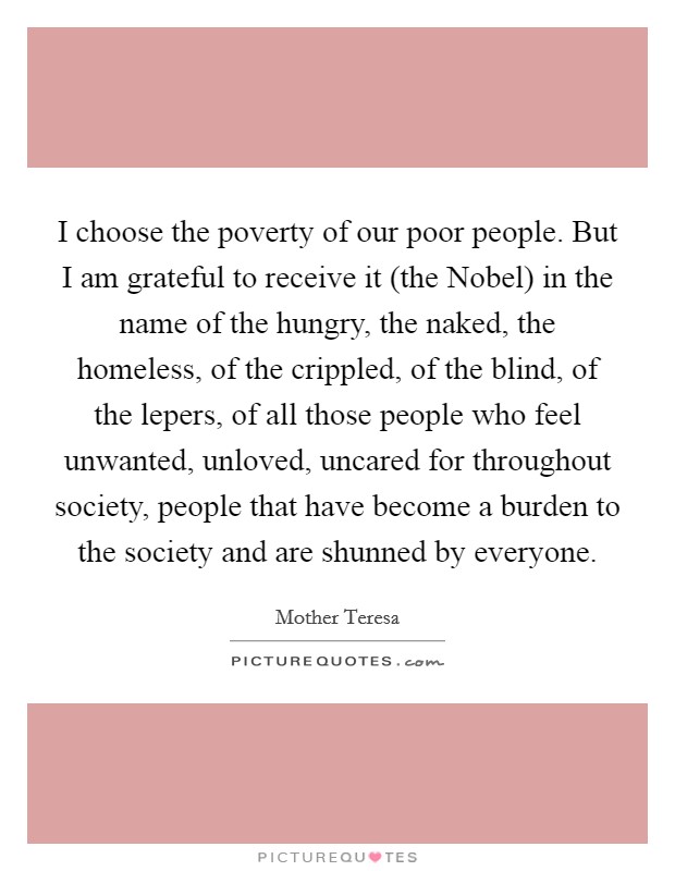 I choose the poverty of our poor people. But I am grateful to receive it (the Nobel) in the name of the hungry, the naked, the homeless, of the crippled, of the blind, of the lepers, of all those people who feel unwanted, unloved, uncared for throughout society, people that have become a burden to the society and are shunned by everyone Picture Quote #1