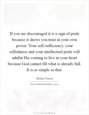 If you are discouraged it is a sign of pride because it shows you trust in your own power. Your self-sufficiency, your selfishness and your intellectual pride will inhibit His coming to live in your heart because God cannot fill what is already full. It is as simple as that Picture Quote #1