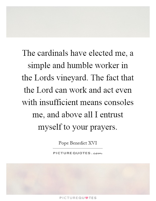 The cardinals have elected me, a simple and humble worker in the Lords vineyard. The fact that the Lord can work and act even with insufficient means consoles me, and above all I entrust myself to your prayers Picture Quote #1