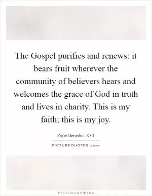 The Gospel purifies and renews: it bears fruit wherever the community of believers hears and welcomes the grace of God in truth and lives in charity. This is my faith; this is my joy Picture Quote #1