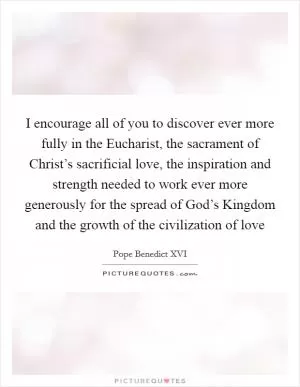 I encourage all of you to discover ever more fully in the Eucharist, the sacrament of Christ’s sacrificial love, the inspiration and strength needed to work ever more generously for the spread of God’s Kingdom and the growth of the civilization of love Picture Quote #1