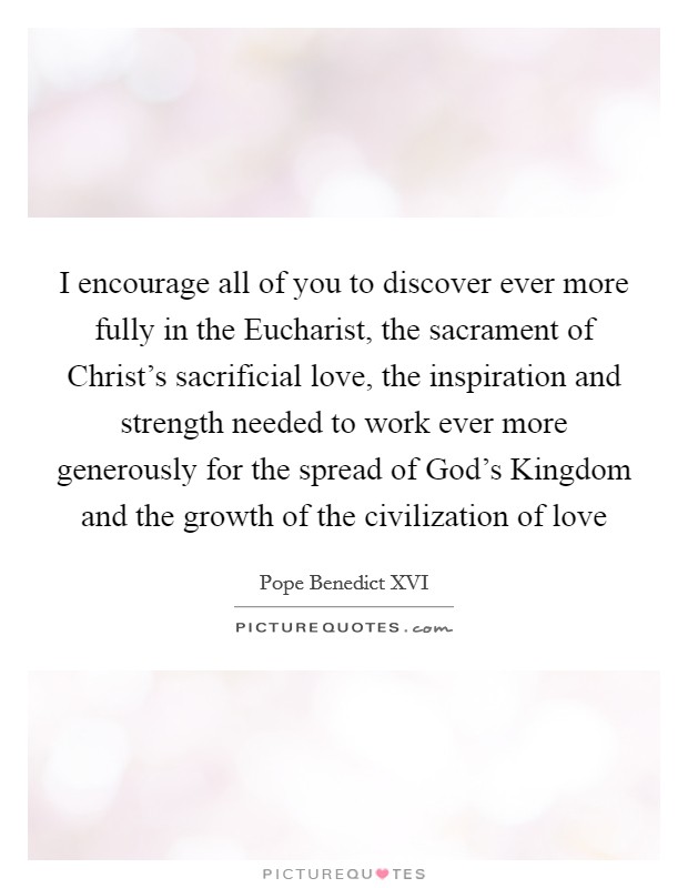 I encourage all of you to discover ever more fully in the Eucharist, the sacrament of Christ's sacrificial love, the inspiration and strength needed to work ever more generously for the spread of God's Kingdom and the growth of the civilization of love Picture Quote #1