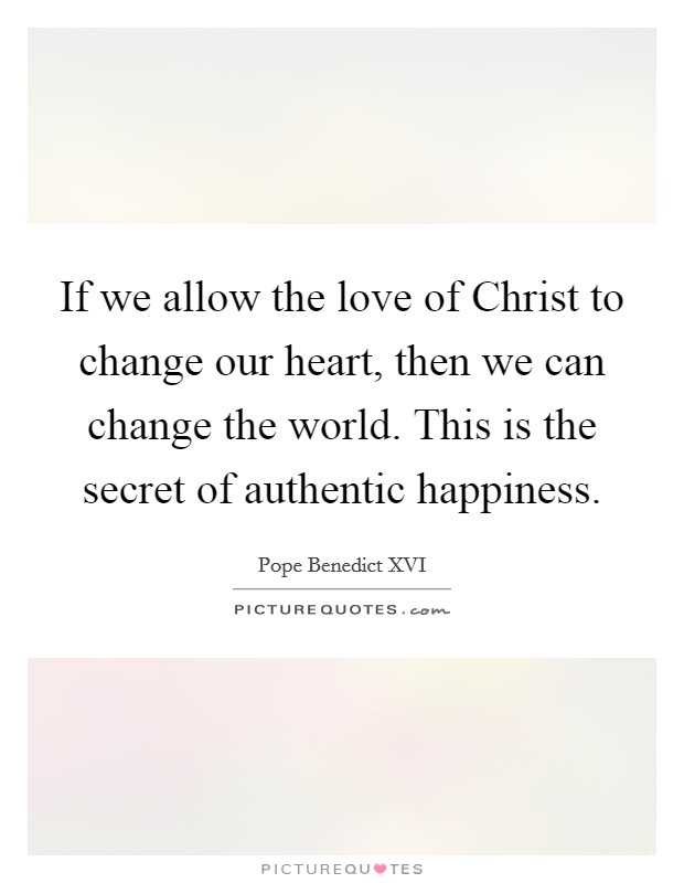 If we allow the love of Christ to change our heart, then we can change the world. This is the secret of authentic happiness Picture Quote #1