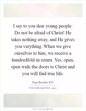 I say to you dear young people: Do not be afraid of Christ! He takes nothing away, and He gives you verything. When we give ourselves to him, we receive a hundredfold in return. Yes, open, open wide the doors to Christ and you will find true life Picture Quote #1